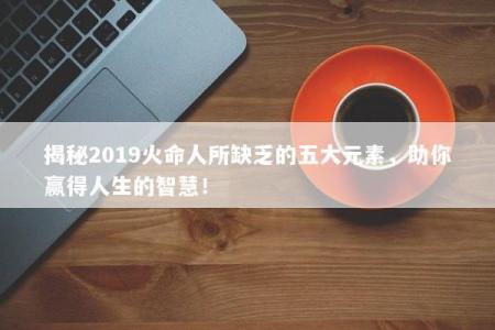 揭秘2019火命人所缺乏的五大元素，助你赢得人生的智慧！