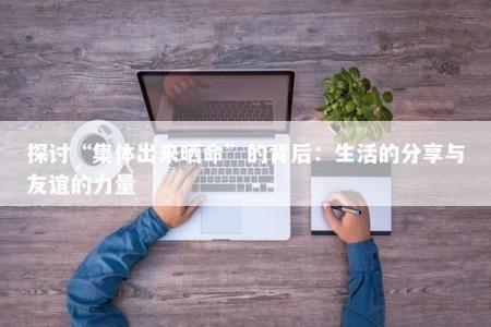 探讨“集体出来晒命”的背后：生活的分享与友谊的力量