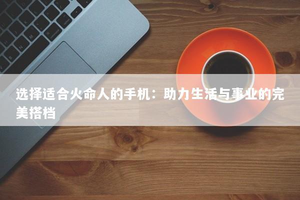 选择适合火命人的手机：助力生活与事业的完美搭档